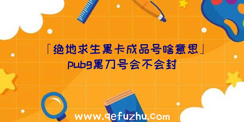 「绝地求生黑卡成品号啥意思」|pubg黑刀号会不会封